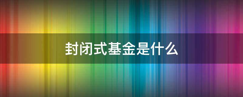 封闭式基金是什么（啥是封闭式基金）