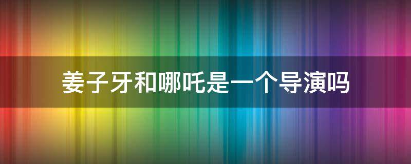 姜子牙和哪吒是一个导演吗 哪吒的导演和姜子牙的导演是一个人吗