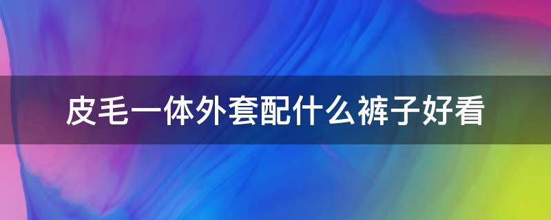 皮毛一体外套配什么裤子好看（皮毛一体穿搭啥裤子）