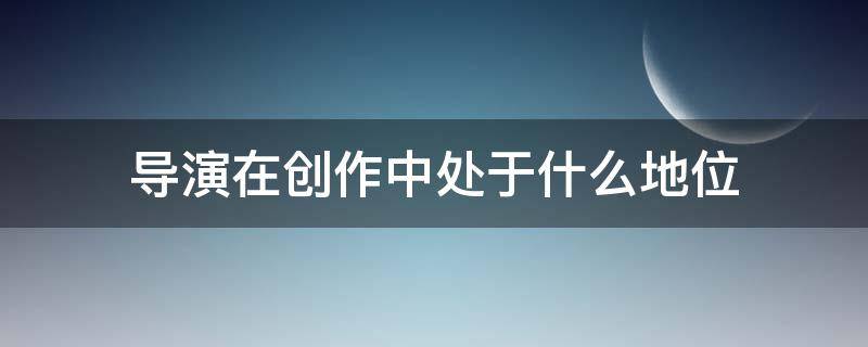 导演在创作中处于什么地位 导演的地位和作用问题