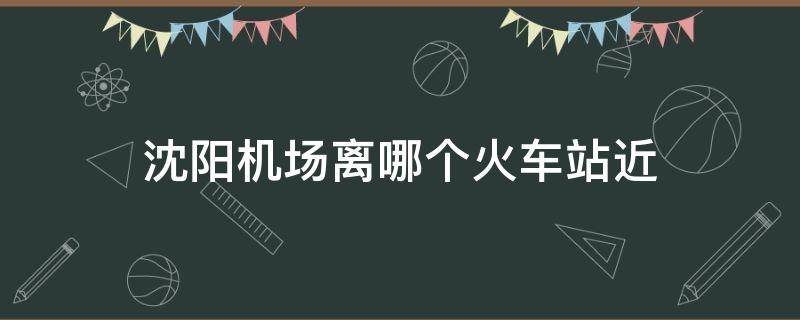 沈阳机场离哪个火车站近 沈阳机场离哪个火车站近多久就到机场