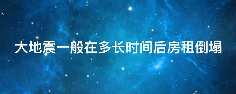 大地震一般在多长时间后房租倒塌（大地震到房屋倒塌多久）