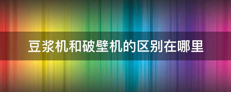 豆浆机和破壁机的区别在哪里（破壁机和豆浆机有何区别）