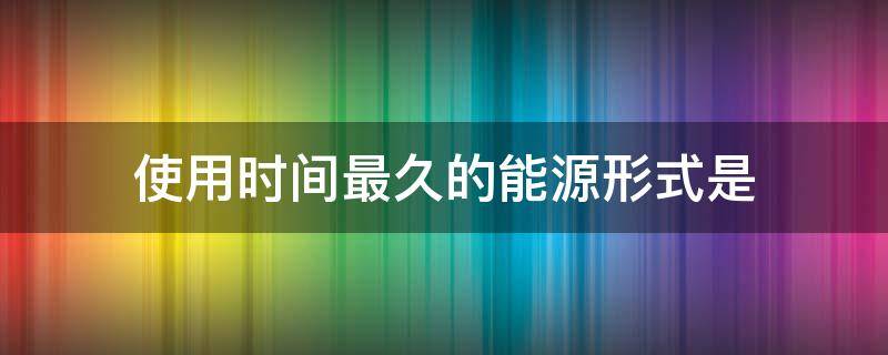 使用时间最久的能源形式是 使用时间最久远的能源形式是什么