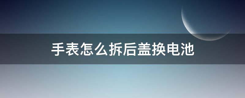 手表怎么拆后盖换电池（手表的电池盖怎么拆）