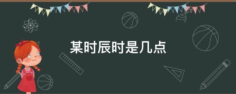 某时辰时是几点 辰时指的是几点到几点