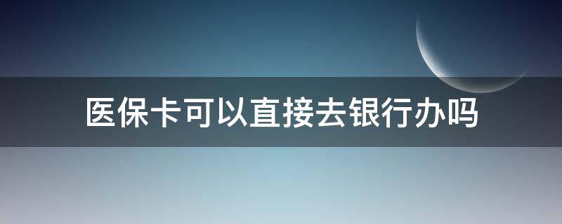 医保卡可以直接去银行办吗 医保卡可以去银行办理吗