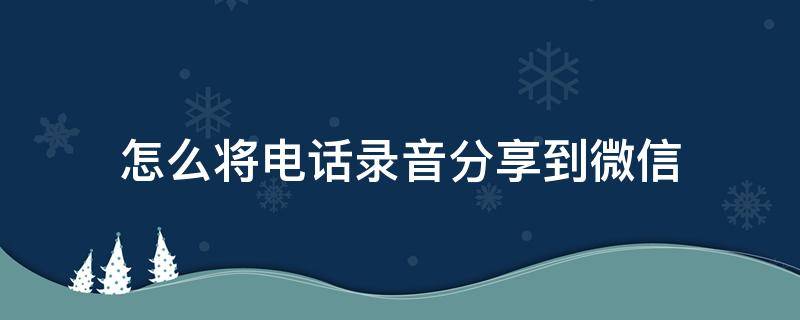 怎么将电话录音分享到微信 电话录音怎么分享到微信?