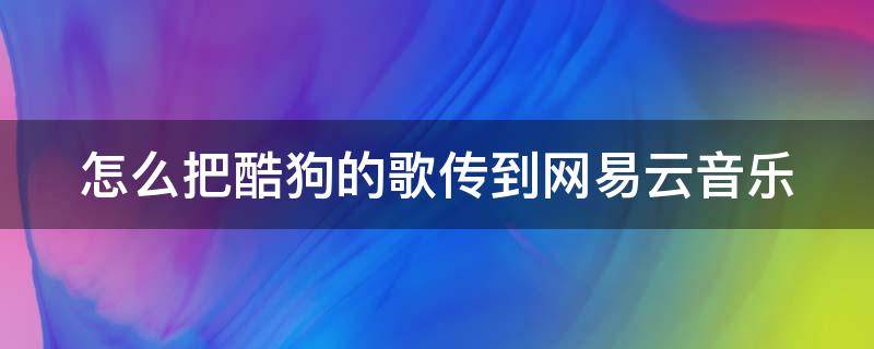 怎么把酷狗的歌传到网易云音乐（怎么把酷狗的歌传到网易云音乐云盘）