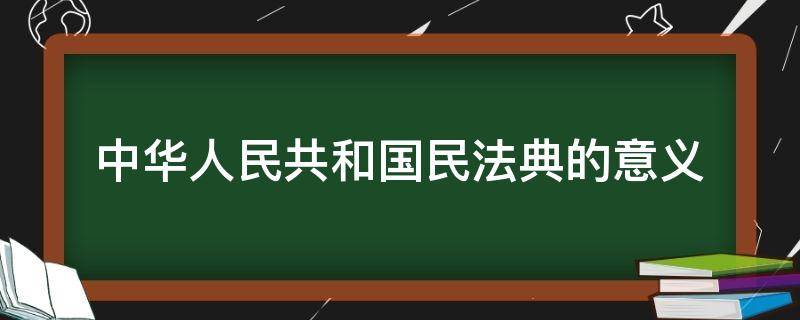 中华人民共和国民法典的意义（中华人民共和国民法典的意义和作用）