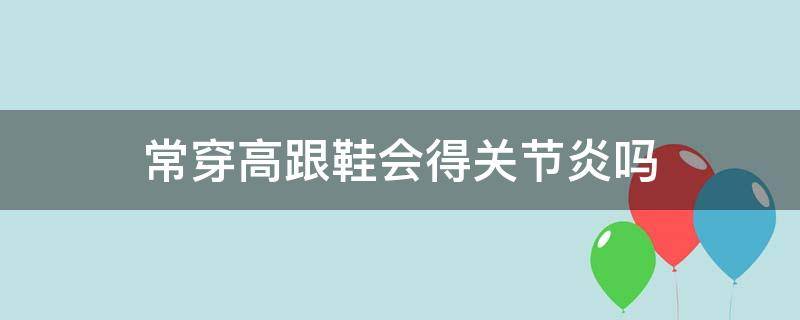 常穿高跟鞋会得关节炎吗（穿高跟鞋对关节有啥影响）