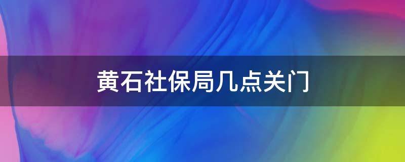 黄石社保局几点关门 黄石医保局几点下班