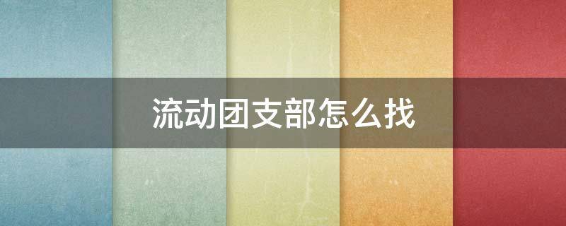流动团支部怎么找 流动团支部在哪里能找到