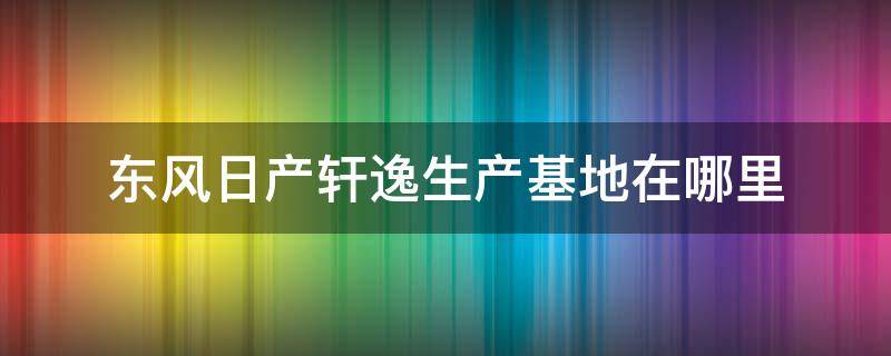 东风日产轩逸生产基地在哪里（东风日产轩逸生产厂家在哪儿）