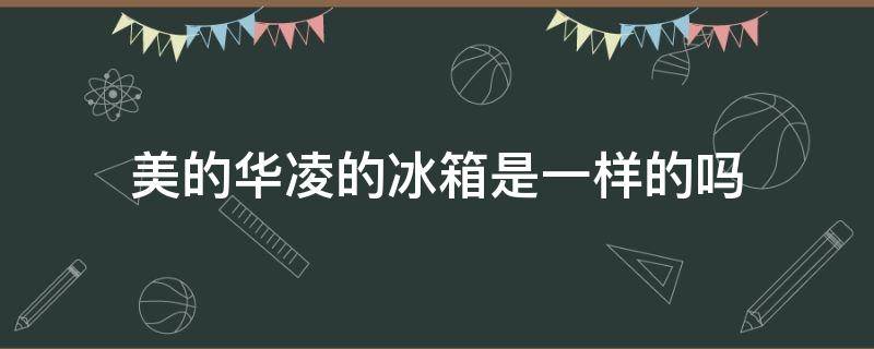 美的华凌的冰箱是一样的吗 华凌冰箱跟美的冰箱的区别