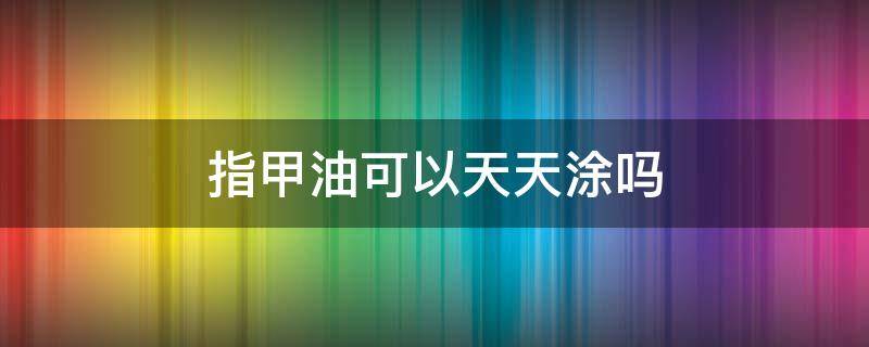 指甲油可以天天涂吗 经常涂指甲油好不好