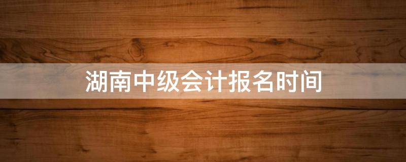 湖南中级会计报名时间 湖南省会计中级报名时间