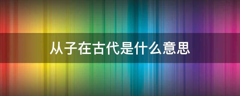 从子在古代是什么意思（从子是词语吗）