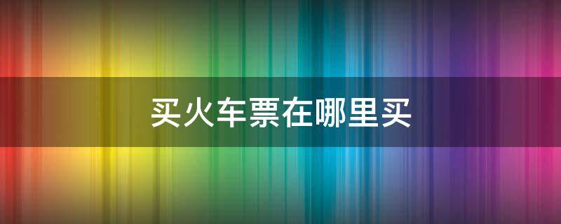 买火车票在哪里买 手机上怎样买火车票在哪里买