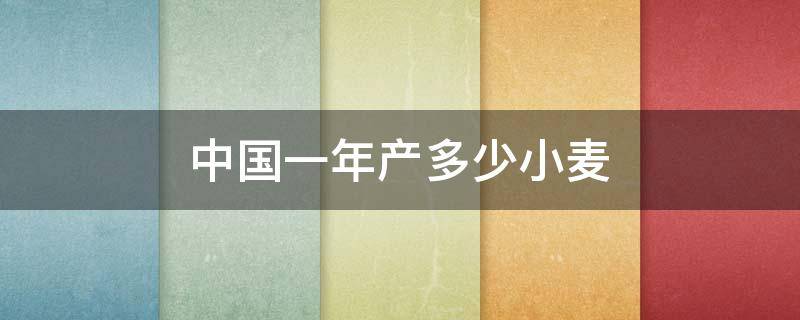 中国一年产多少小麦（中国一年的小麦产量）