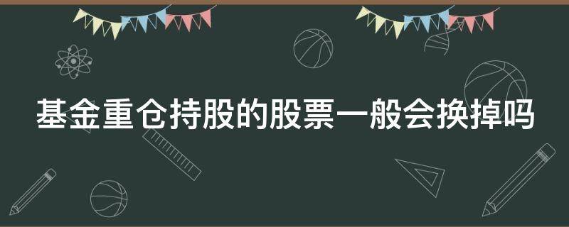 基金重仓持股的股票一般会换掉吗 基金重仓股会常换吗