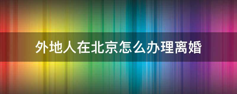 外地人在北京怎么办理离婚（外地人在北京办理离婚手续）