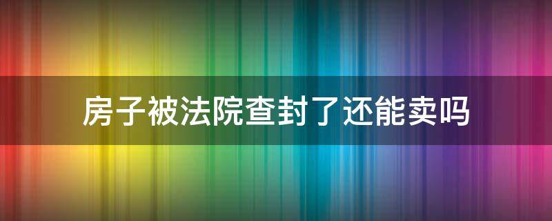 房子被法院查封了还能卖吗（已经卖出去的房子法院查封受影响吗）