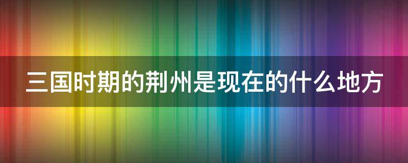 三国时期的荆州是现在的什么地方（三国时期的荆州是现在的什么地方城市）