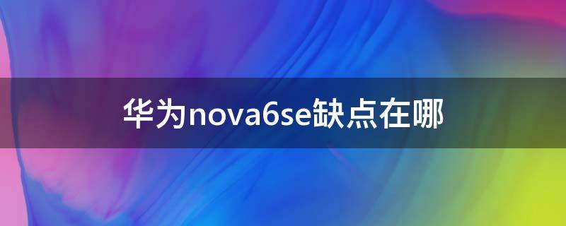 华为nova6se缺点在哪 华为nova6se手机怎么样有什么优点缺点