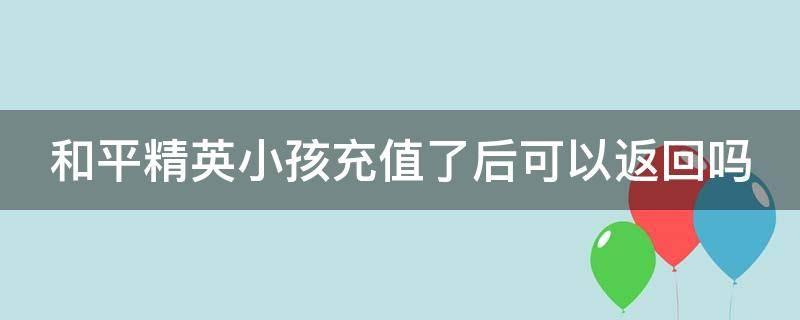 和平精英小孩充值了后可以返回吗（和平精英小孩充钱了是否可以还回来）