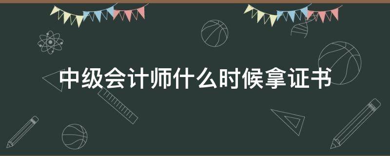 中级会计师什么时候拿证书（中级会计师什么时候可以拿证）