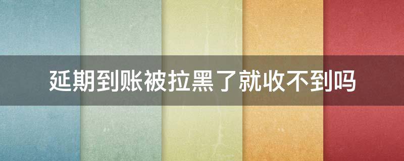 延期到账被拉黑了就收不到吗（延迟到账对方已收款拉黑了怎么办）