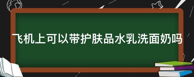 飞机上可以带护肤品水乳洗面奶吗（坐飞机不能带的物品清单）