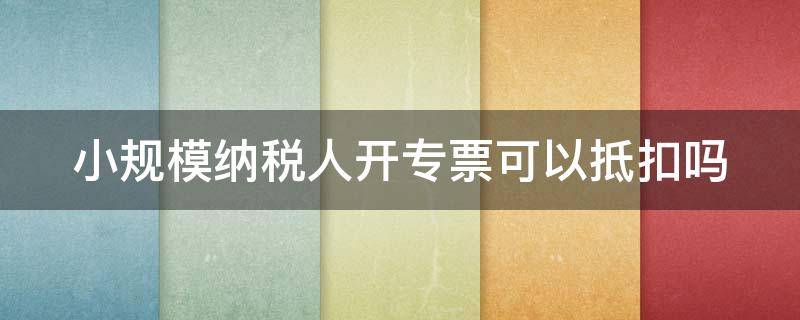 小规模纳税人开专票可以抵扣吗 小规模纳税人开专票可以抵扣吗?