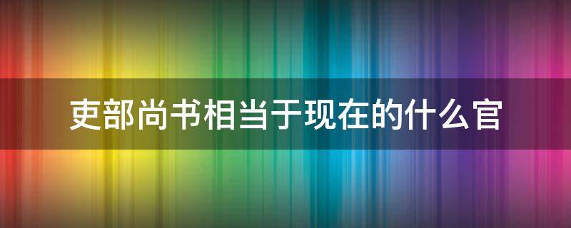 吏部尚书相当于现在的什么官 礼部尚书相当于现在的什么官