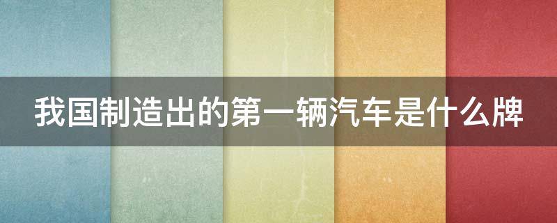 我国制造出的第一辆汽车是什么牌（我国造的第一辆汽车是什么车）