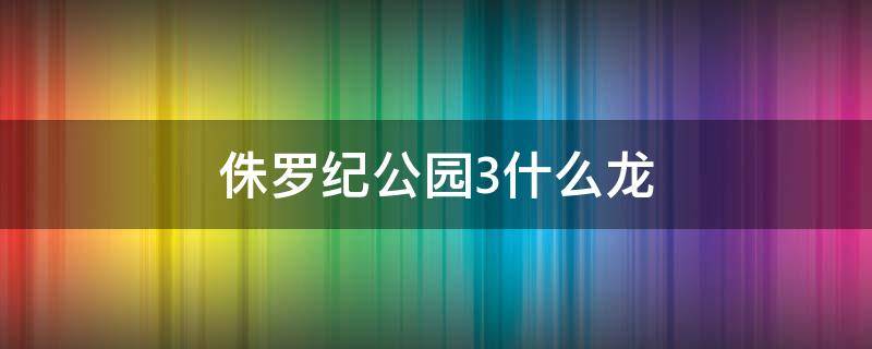 侏罗纪公园3什么龙 侏罗纪公园3什么恐龙