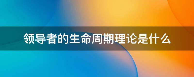 领导者的生命周期理论是什么 领导生命周期理论又叫什么