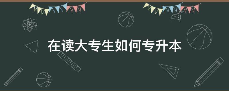 在读大专生如何专升本 在读大专生如何专升本,可以读哪些本科