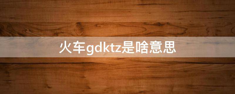 火车gdktz是啥意思（火车kzgdtc是代表什么意思）