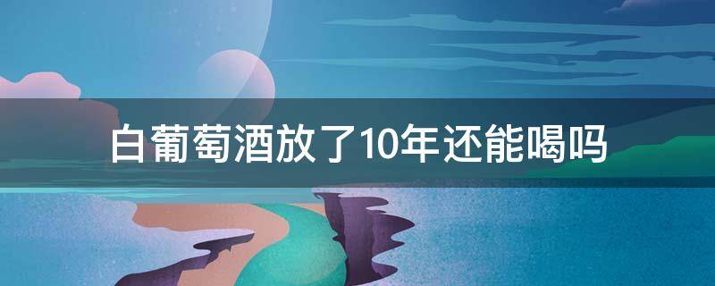 白葡萄酒放了10年还能喝吗（白葡萄酒放了10年了还可以喝吗）