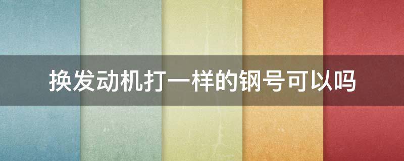 换发动机打一样的钢号可以吗（换发动机打一样的钢号可以吗是属于哪个部门管的）