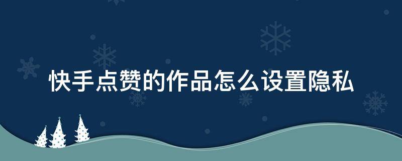 快手点赞的作品怎么设置隐私 快手自己点赞的作品怎么设置隐私