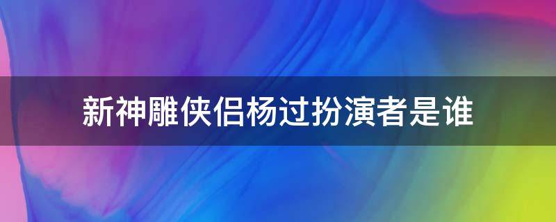 新神雕侠侣杨过扮演者是谁（神雕侠侣杨过是谁演的?）