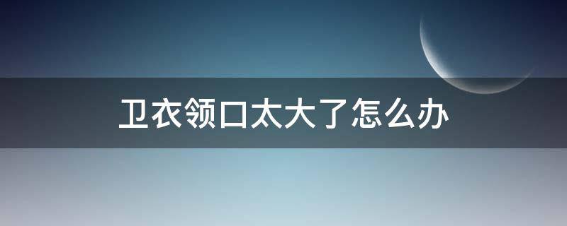 卫衣领口太大了怎么办 卫衣领口大了怎么处理