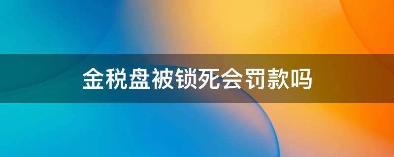 金税盘被锁死会罚款吗 金税盘锁死罚款2000