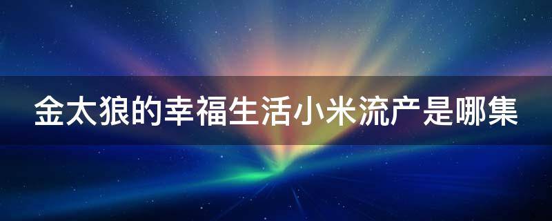 金太狼的幸福生活小米流产是哪集（金太狼的幸福生活大结局小米怀孕一直吃了睡睡了吃）