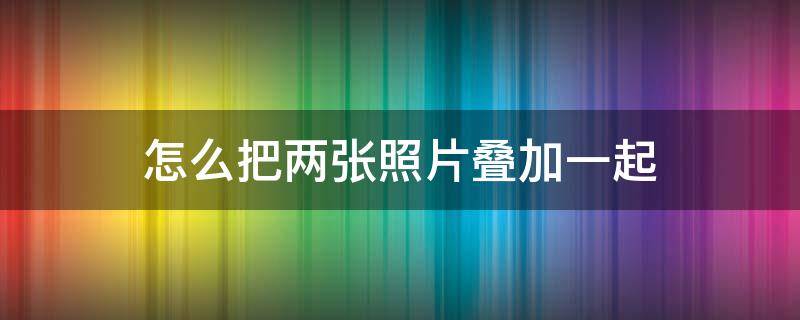 怎么把两张照片叠加一起 怎么样把两张照片叠加在一起