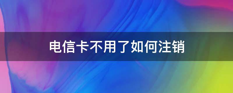 电信卡不用了如何注销 电信卡不用了要注销吗?