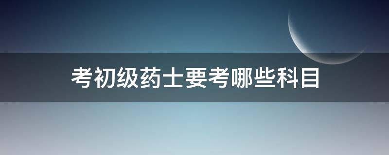 考初级药士要考哪些科目 初级药师需要考哪些科目